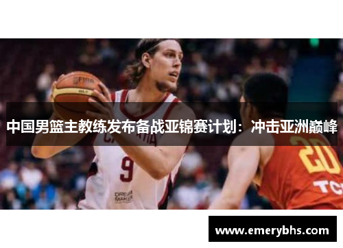 中国男篮主教练发布备战亚锦赛计划：冲击亚洲巅峰