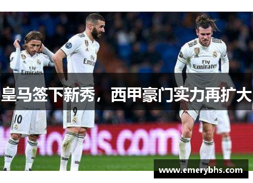 皇马签下新秀，西甲豪门实力再扩大