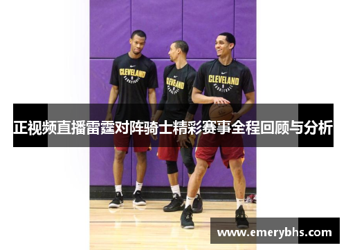 正视频直播雷霆对阵骑士精彩赛事全程回顾与分析